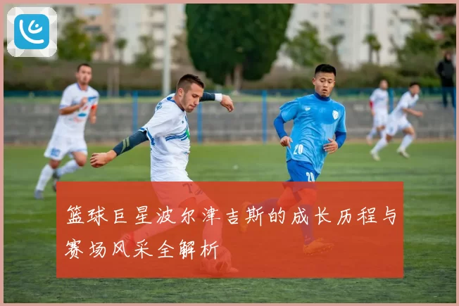 篮球巨星波尔津吉斯的成长历程与赛场风采全解析