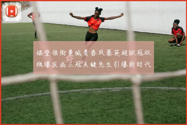 福登领衔曼城青春风暴英超欧冠双线爆发成三冠关键先生引爆新时代