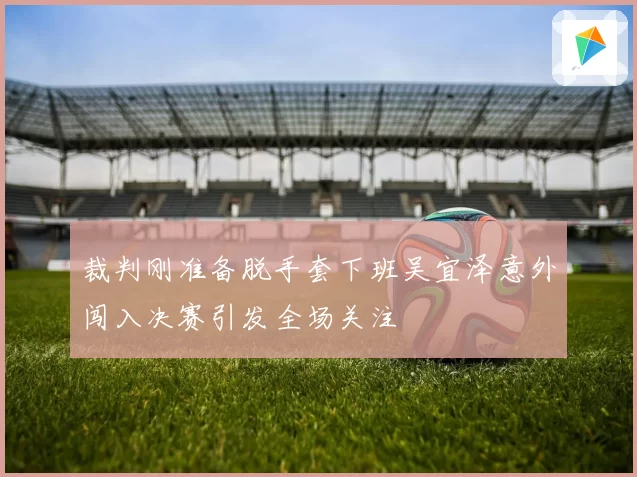 裁判刚准备脱手套下班吴宜泽意外闯入决赛引发全场关注