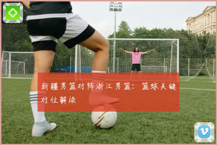 新疆男篮对阵浙江男篮：篮球关键对位解读