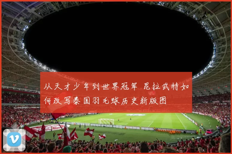 从天才少年到世界冠军 昆拉武特如何改写泰国羽毛球历史新版图