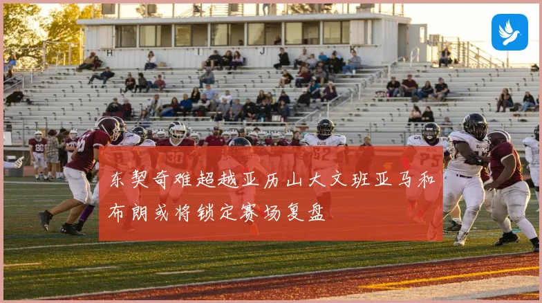东契奇难超越亚历山大文班亚马和布朗或将锁定赛场复盘