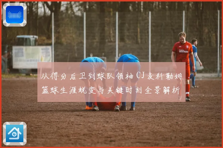 从得分后卫到球队领袖 CJ麦科勒姆篮球生涯蜕变与关键时刻全景解析