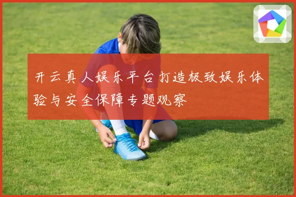 开云真人娱乐平台打造极致娱乐体验与安全保障专题观察