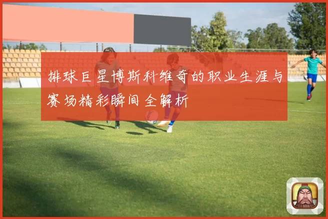 排球巨星博斯科维奇的职业生涯与赛场精彩瞬间全解析