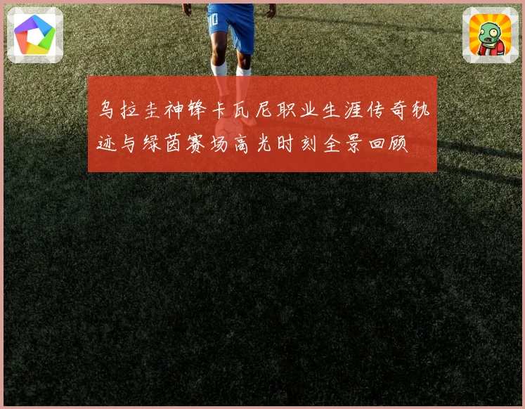 乌拉圭神锋卡瓦尼职业生涯传奇轨迹与绿茵赛场高光时刻全景回顾