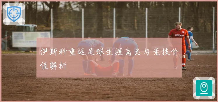 伊斯科重返足球生涯高光与竞技价值解析