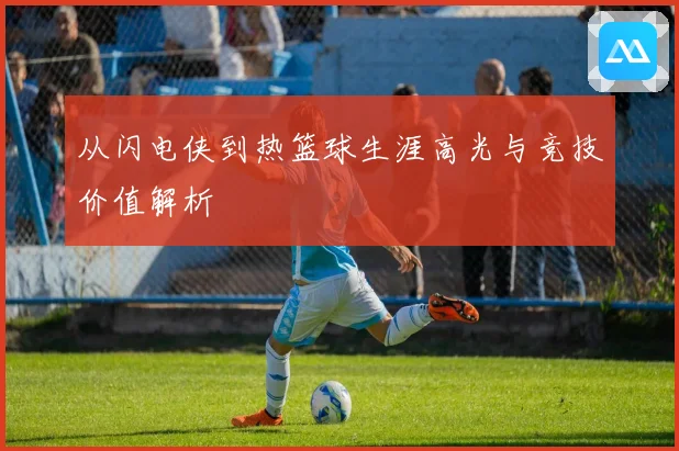 从闪电侠到热篮球生涯高光与竞技价值解析