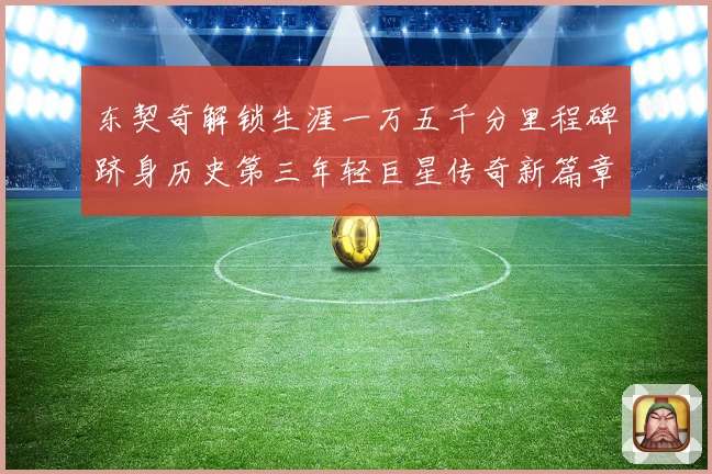 东契奇解锁生涯一万五千分里程碑跻身历史第三年轻巨星传奇新篇章赛场复盘