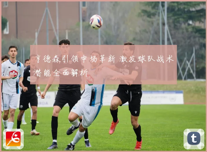 亨德森引领中场革新 激发球队战术潜能全面解析
