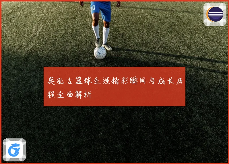 奥孔古篮球生涯精彩瞬间与成长历程全面解析