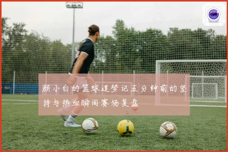 颜小白的篮球追梦记五分钟前的坚持与热血瞬间赛场复盘