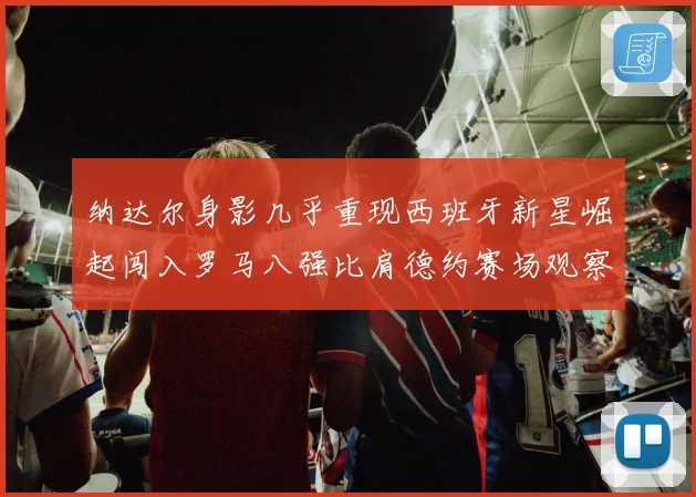 纳达尔身影几乎重现西班牙新星崛起闯入罗马八强比肩德约赛场观察