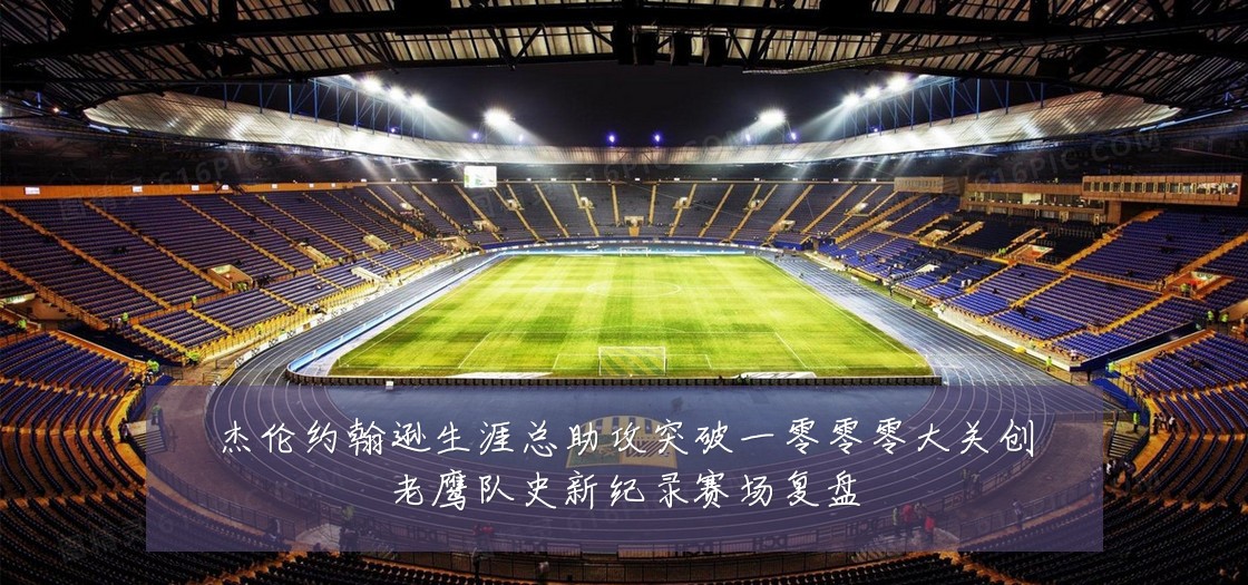 杰伦约翰逊生涯总助攻突破一零零零大关创老鹰队史新纪录赛场复盘