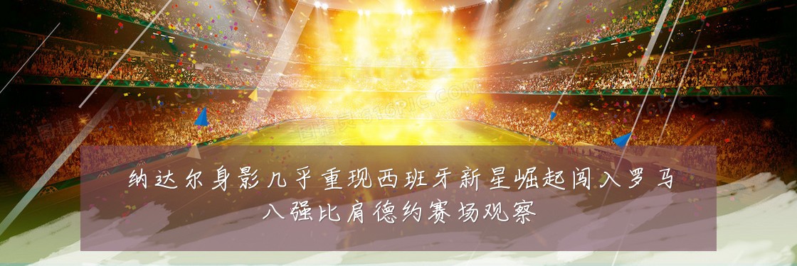 纳达尔身影几乎重现西班牙新星崛起闯入罗马八强比肩德约赛场观察