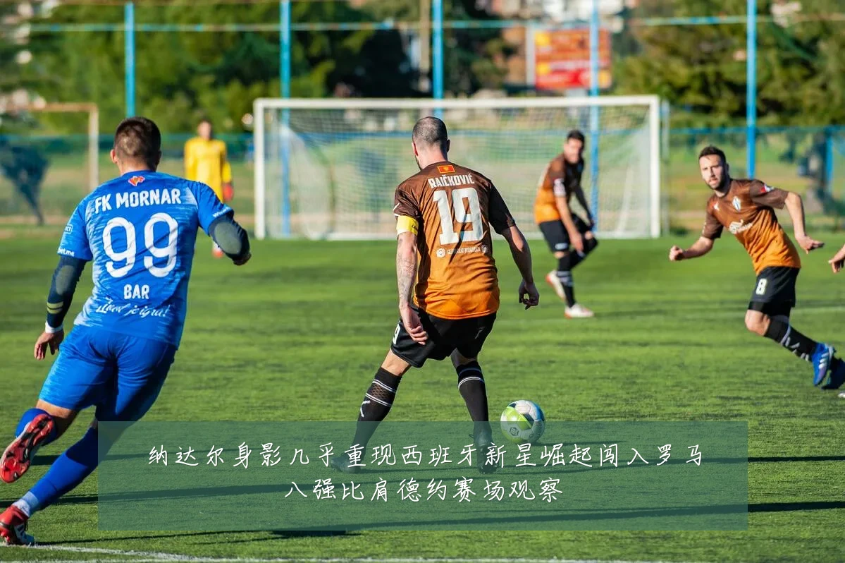 纳达尔身影几乎重现西班牙新星崛起闯入罗马八强比肩德约赛场观察